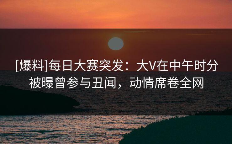 [爆料]每日大赛突发：大V在中午时分被曝曾参与丑闻，动情席卷全网