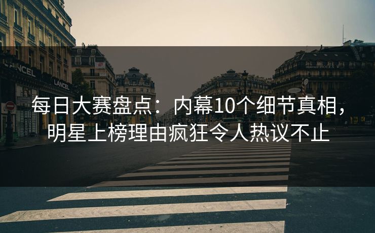 每日大赛盘点：内幕10个细节真相，明星上榜理由疯狂令人热议不止