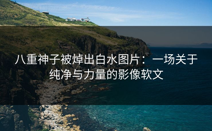 八重神子被焯出白水图片：一场关于纯净与力量的影像软文