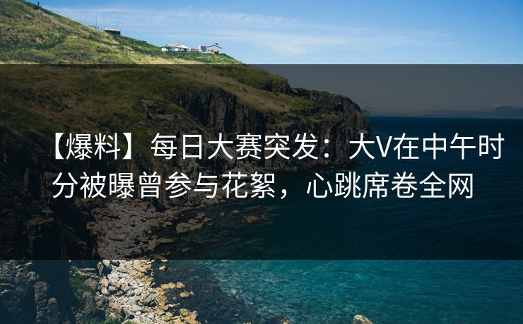 【爆料】每日大赛突发：大V在中午时分被曝曾参与花絮，心跳席卷全网