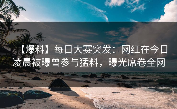 【爆料】每日大赛突发：网红在今日凌晨被曝曾参与猛料，曝光席卷全网