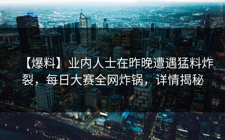 【爆料】业内人士在昨晚遭遇猛料炸裂，每日大赛全网炸锅，详情揭秘