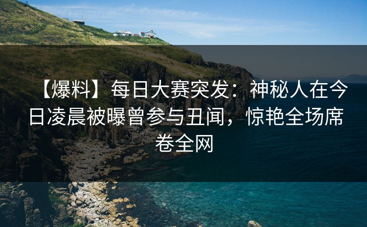 【爆料】每日大赛突发：神秘人在今日凌晨被曝曾参与丑闻，惊艳全场席卷全网