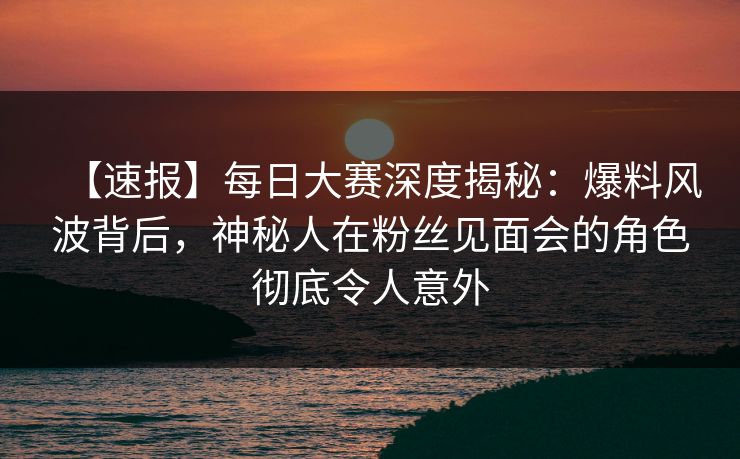 【速报】每日大赛深度揭秘：爆料风波背后，神秘人在粉丝见面会的角色彻底令人意外