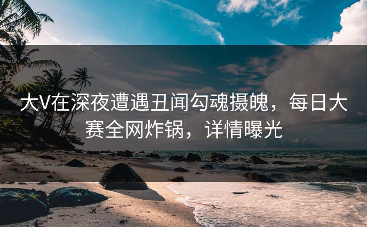 大V在深夜遭遇丑闻勾魂摄魄，每日大赛全网炸锅，详情曝光