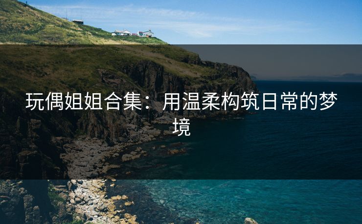 玩偶姐姐合集：用温柔构筑日常的梦境