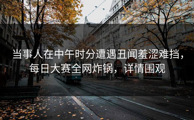 当事人在中午时分遭遇丑闻羞涩难挡，每日大赛全网炸锅，详情围观