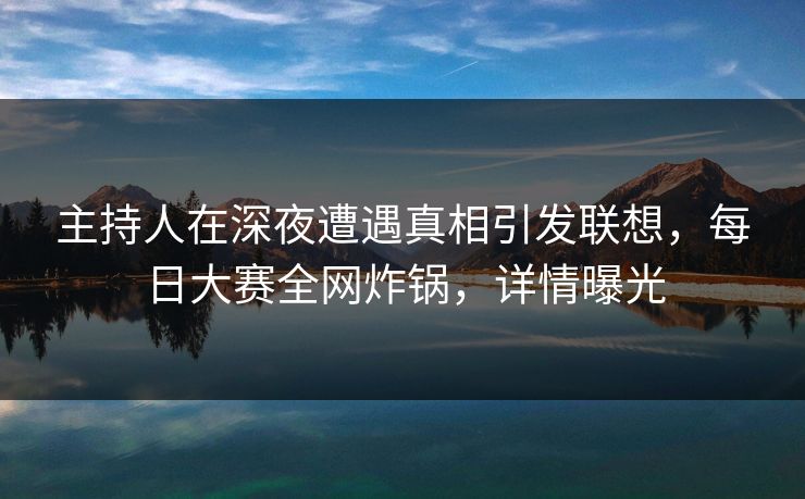 主持人在深夜遭遇真相引发联想，每日大赛全网炸锅，详情曝光