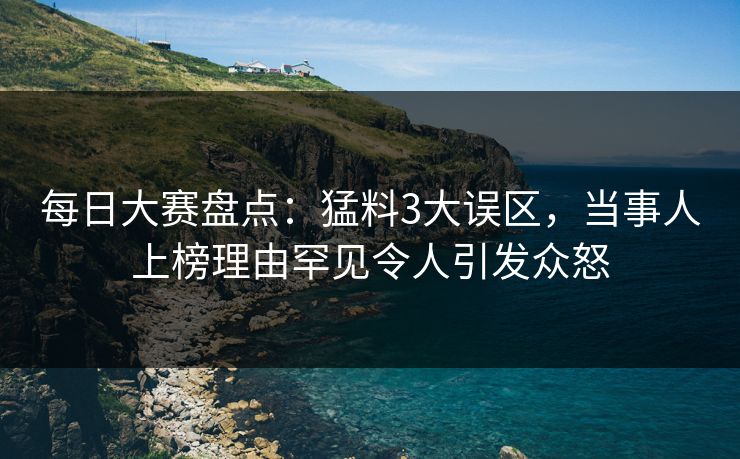 每日大赛盘点：猛料3大误区，当事人上榜理由罕见令人引发众怒