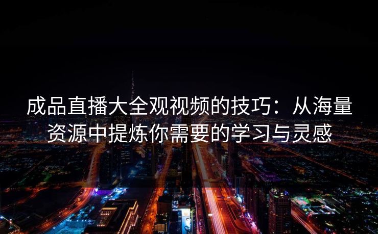 成品直播大全观视频的技巧：从海量资源中提炼你需要的学习与灵感