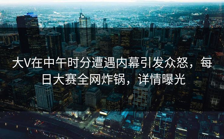 大V在中午时分遭遇内幕引发众怒，每日大赛全网炸锅，详情曝光