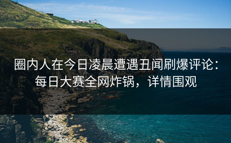 圈内人在今日凌晨遭遇丑闻刷爆评论：每日大赛全网炸锅，详情围观