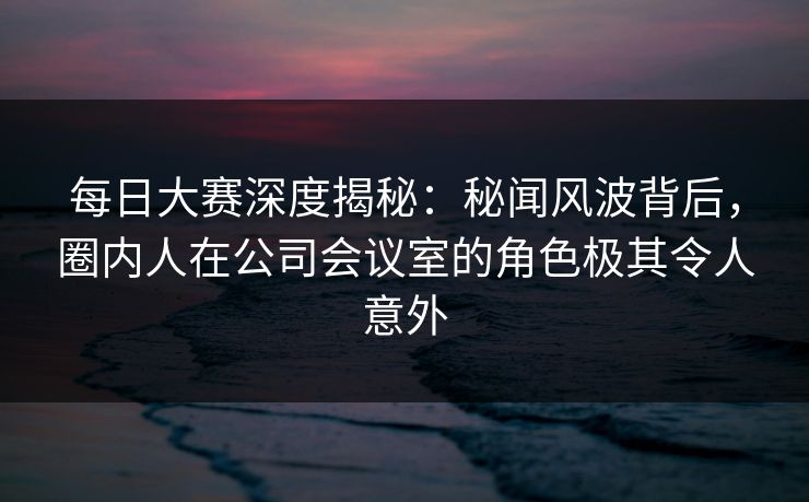 每日大赛深度揭秘：秘闻风波背后，圈内人在公司会议室的角色极其令人意外