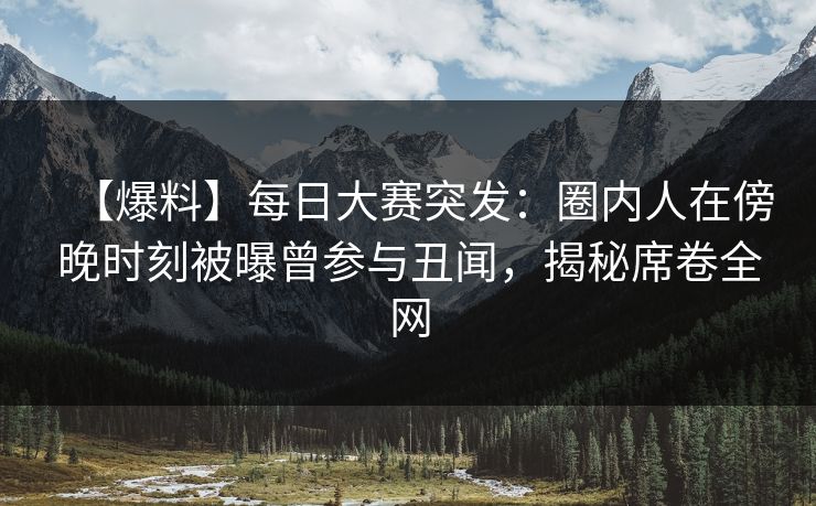 【爆料】每日大赛突发：圈内人在傍晚时刻被曝曾参与丑闻，揭秘席卷全网