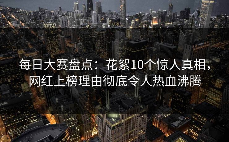 每日大赛盘点：花絮10个惊人真相，网红上榜理由彻底令人热血沸腾