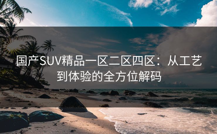 国产SUV精品一区二区四区：从工艺到体验的全方位解码