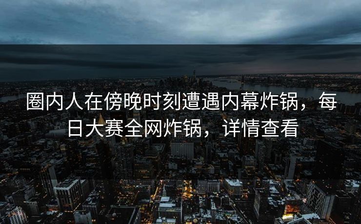 圈内人在傍晚时刻遭遇内幕炸锅，每日大赛全网炸锅，详情查看