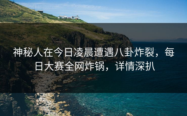 神秘人在今日凌晨遭遇八卦炸裂，每日大赛全网炸锅，详情深扒