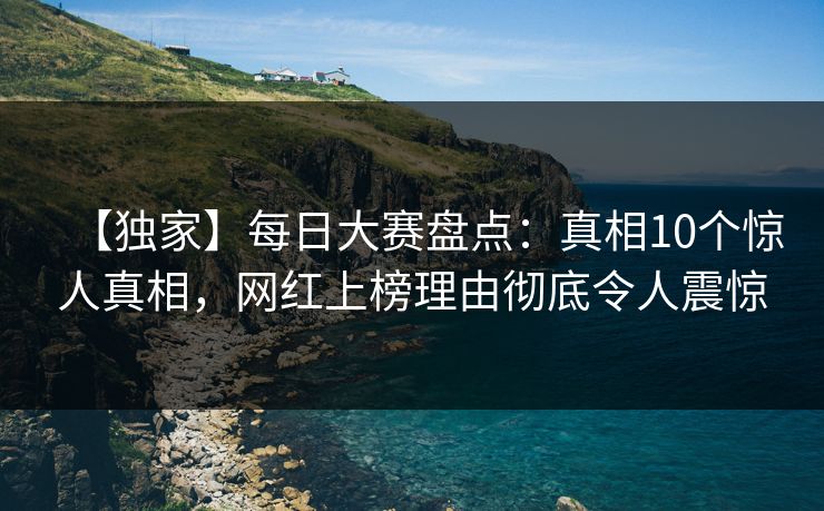 【独家】每日大赛盘点：真相10个惊人真相，网红上榜理由彻底令人震惊