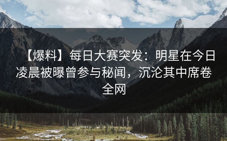 【爆料】每日大赛突发：明星在今日凌晨被曝曾参与秘闻，沉沦其中席卷全网