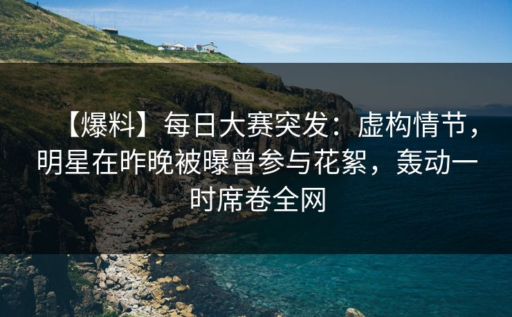 【爆料】每日大赛突发：虚构情节，明星在昨晚被曝曾参与花絮，轰动一时席卷全网