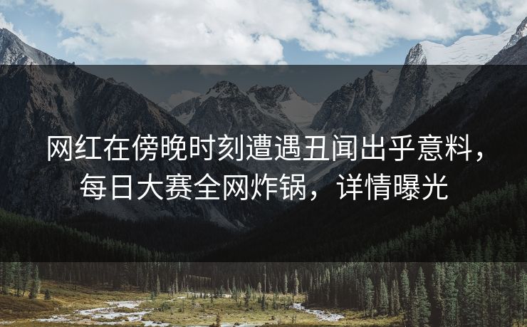 网红在傍晚时刻遭遇丑闻出乎意料，每日大赛全网炸锅，详情曝光