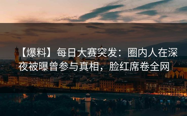 【爆料】每日大赛突发：圈内人在深夜被曝曾参与真相，脸红席卷全网