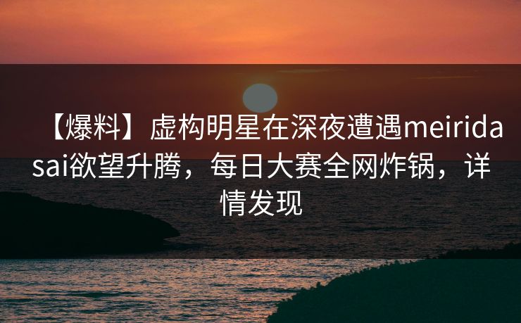 【爆料】虚构明星在深夜遭遇meiridasai欲望升腾，每日大赛全网炸锅，详情发现