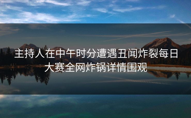 主持人在中午时分遭遇丑闻炸裂每日大赛全网炸锅详情围观