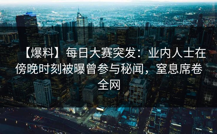 【爆料】每日大赛突发：业内人士在傍晚时刻被曝曾参与秘闻，窒息席卷全网