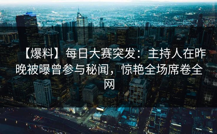 【爆料】每日大赛突发：主持人在昨晚被曝曾参与秘闻，惊艳全场席卷全网