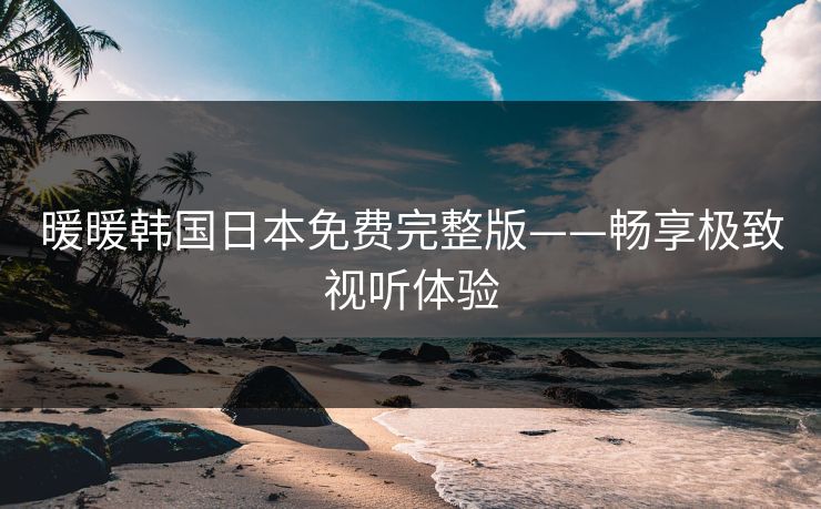 暖暖韩国日本免费完整版——畅享极致视听体验