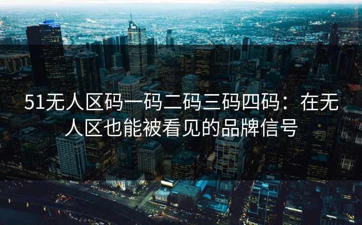 51无人区码一码二码三码四码：在无人区也能被看见的品牌信号