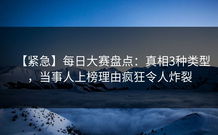 【紧急】每日大赛盘点：真相3种类型，当事人上榜理由疯狂令人炸裂