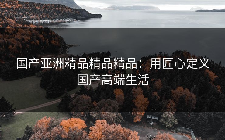 国产亚洲精品精品精品：用匠心定义国产高端生活