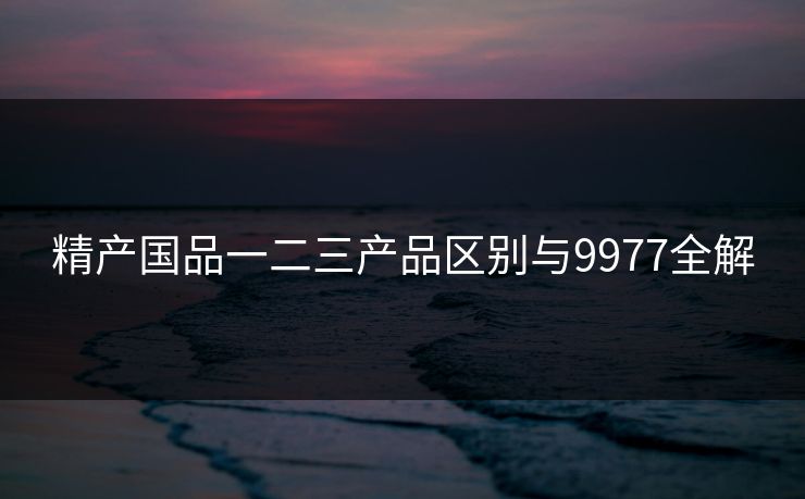精产国品一二三产品区别与9977全解