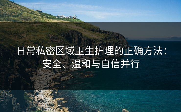 日常私密区域卫生护理的正确方法：安全、温和与自信并行