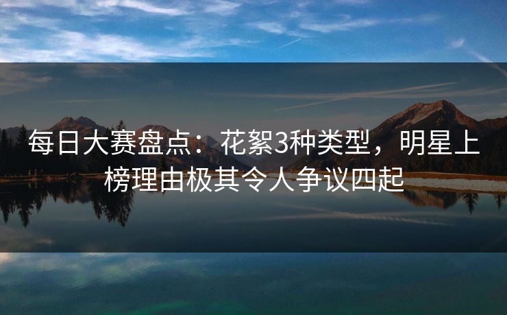 每日大赛盘点：花絮3种类型，明星上榜理由极其令人争议四起