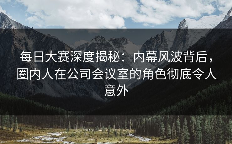 每日大赛深度揭秘：内幕风波背后，圈内人在公司会议室的角色彻底令人意外