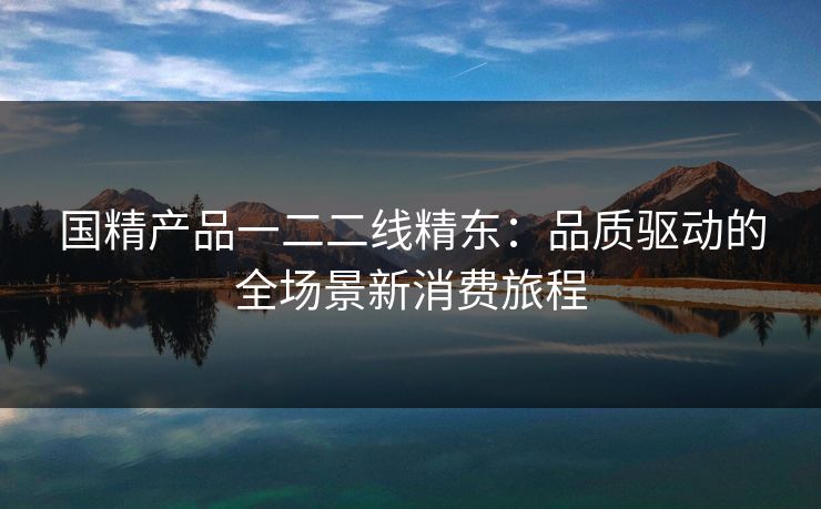 国精产品一二二线精东：品质驱动的全场景新消费旅程