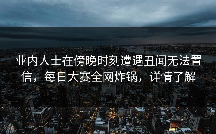 业内人士在傍晚时刻遭遇丑闻无法置信，每日大赛全网炸锅，详情了解