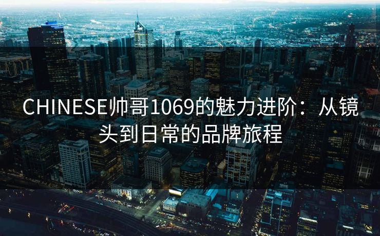 CHINESE帅哥1069的魅力进阶：从镜头到日常的品牌旅程