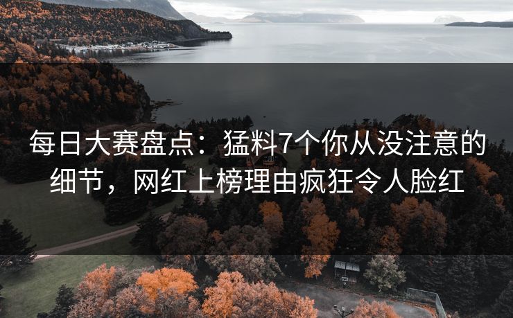 每日大赛盘点：猛料7个你从没注意的细节，网红上榜理由疯狂令人脸红