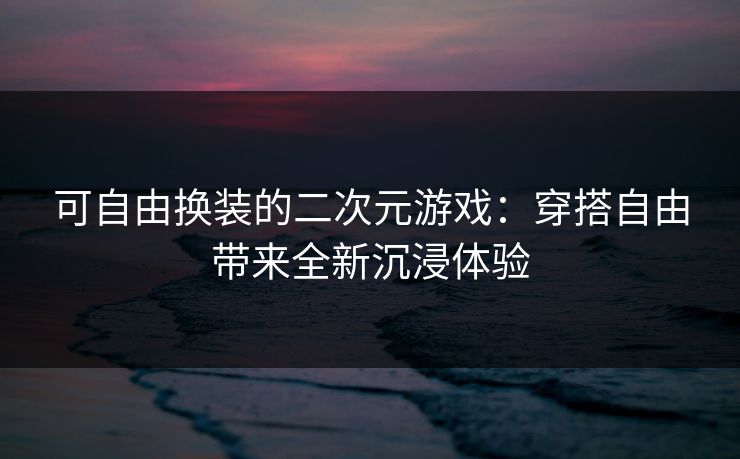 可自由换装的二次元游戏：穿搭自由带来全新沉浸体验
