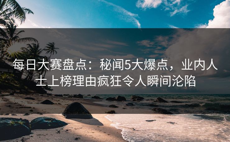 每日大赛盘点：秘闻5大爆点，业内人士上榜理由疯狂令人瞬间沦陷