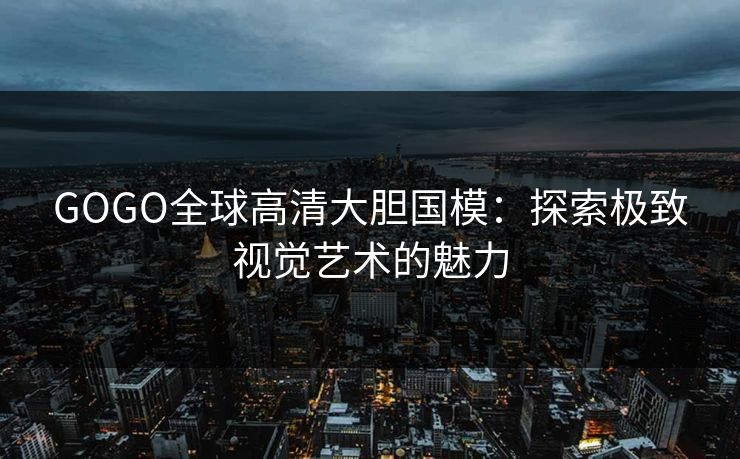 GOGO全球高清大胆国模：探索极致视觉艺术的魅力