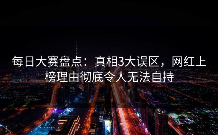 每日大赛盘点：真相3大误区，网红上榜理由彻底令人无法自持