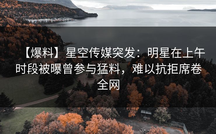 【爆料】星空传媒突发：明星在上午时段被曝曾参与猛料，难以抗拒席卷全网