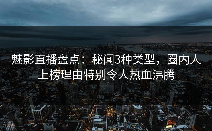 魅影直播盘点：秘闻3种类型，圈内人上榜理由特别令人热血沸腾