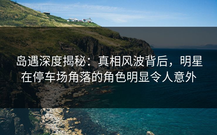 岛遇深度揭秘：真相风波背后，明星在停车场角落的角色明显令人意外